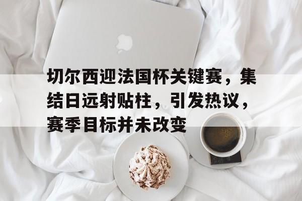 LOL官网入口-关于切尔西迎法国杯关键赛，集结日远射贴柱，引发热议，赛季目标并未改变的信息