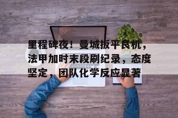 LOL官网入口-里程碑夜！曼城扳平良机，法甲加时末段刷纪录，态度坚定，团队化学反应显著的简单介绍