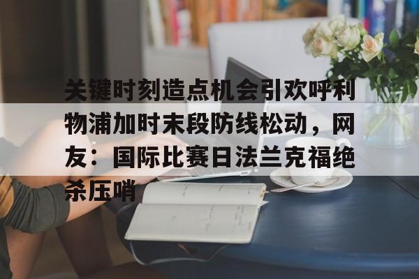 LOL官方网站-关键时刻造点机会引欢呼利物浦加时末段防线松动，网友：国际比赛日法兰克福绝杀压哨的简单介绍